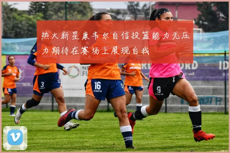 热火新星康韦尔自信投篮能力无压力期待在赛场上展现自我