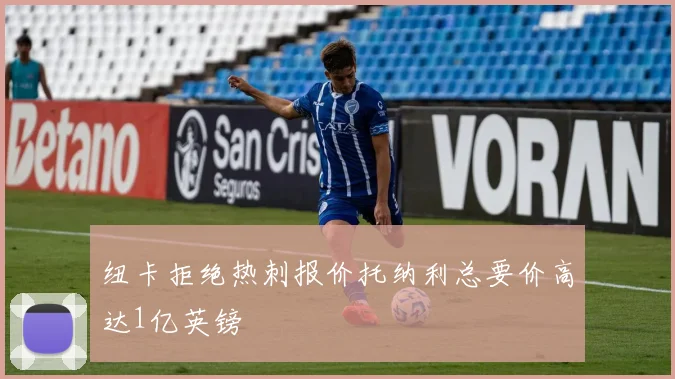 纽卡拒绝热刺报价托纳利总要价高达1亿英镑