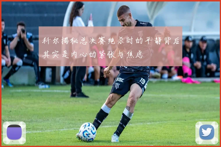 科尔揭秘总决赛绝杀时的平静背后其实是内心的紧张与焦虑