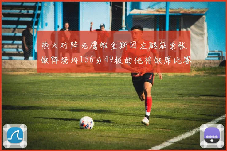 热火对阵老鹰维金斯因左腿筋紧张缺阵场均156分49板的他将缺席比赛