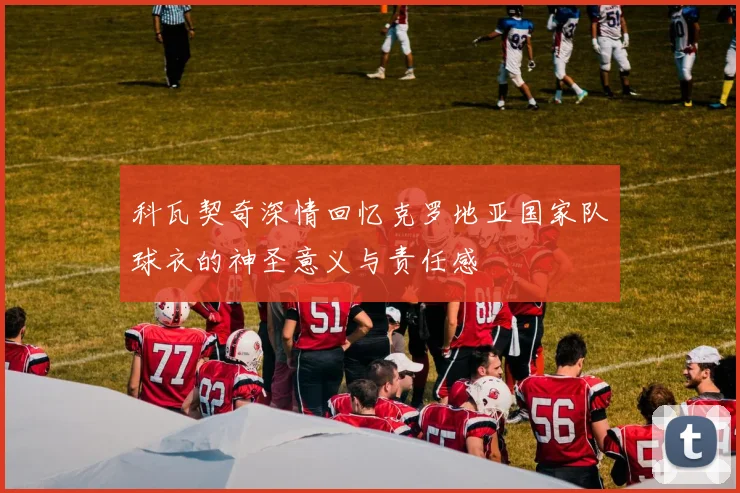 科瓦契奇深情回忆克罗地亚国家队球衣的神圣意义与责任感