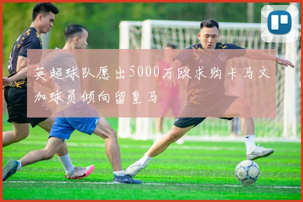 英超球队愿出5000万欧求购卡马文加球员倾向留皇马