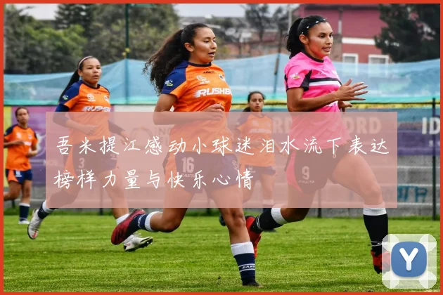 吾米提江感动小球迷泪水流下表达榜样力量与快乐心情