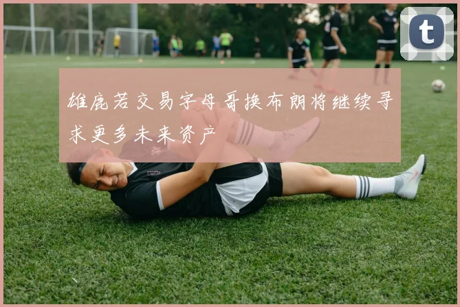 雄鹿若交易字母哥换布朗将继续寻求更多未来资产