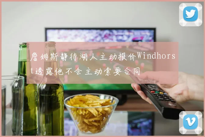 詹姆斯静待湖人主动报价Windhorst透露他不会主动索要合同