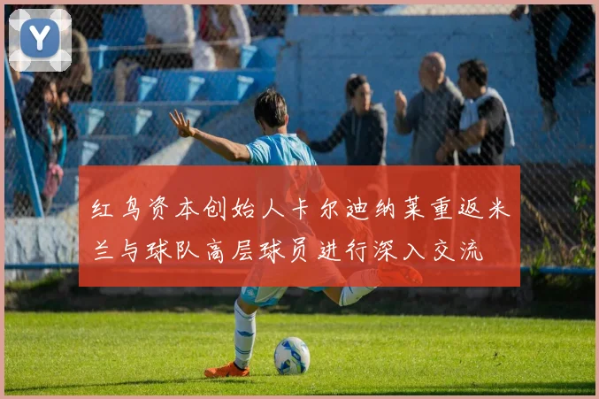 红鸟资本创始人卡尔迪纳莱重返米兰与球队高层球员进行深入交流