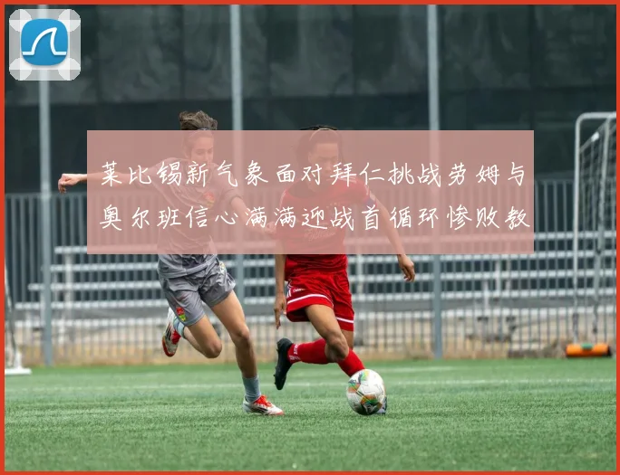 莱比锡新气象面对拜仁挑战劳姆与奥尔班信心满满迎战首循环惨败教训