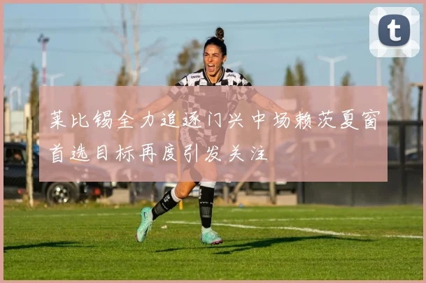 莱比锡全力追逐门兴中场赖茨夏窗首选目标再度引发关注