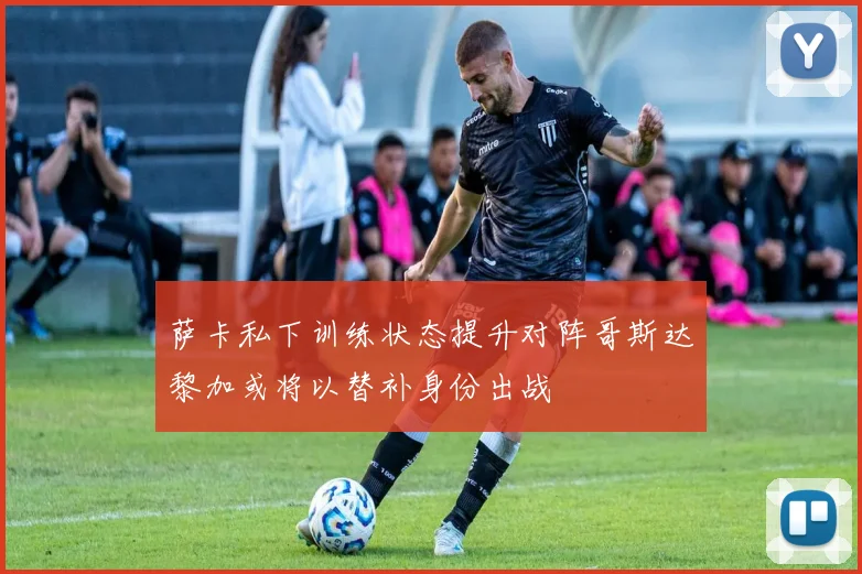 萨卡私下训练状态提升对阵哥斯达黎加或将以替补身份出战