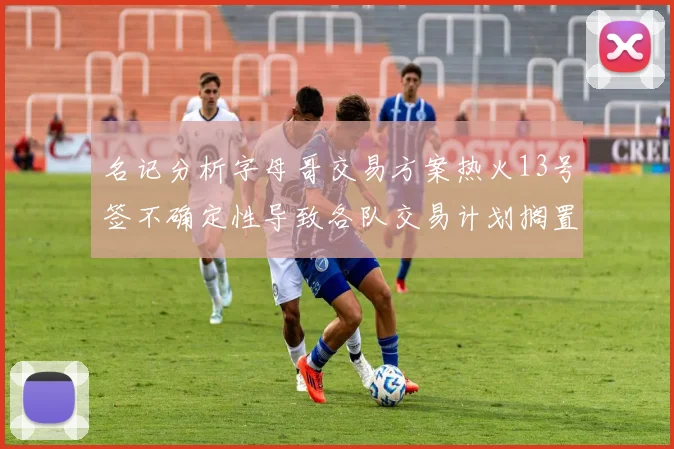 名记分析字母哥交易方案热火13号签不确定性导致各队交易计划搁置