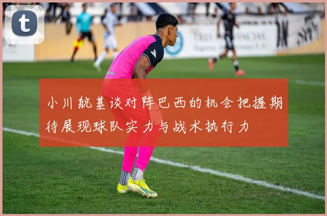 小川航基谈对阵巴西的机会把握期待展现球队实力与战术执行力