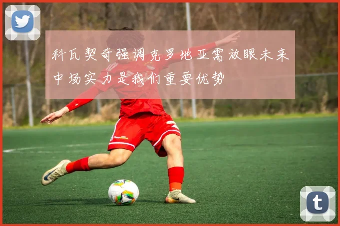 科瓦契奇强调克罗地亚需放眼未来中场实力是我们重要优势
