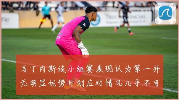 马丁内斯谈小组赛表现认为第一并无明显优势计划应对情况几乎不可能