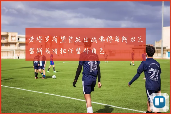 劳塔罗有望首发出战佛得角阿尔瓦雷斯或将担任替补角色