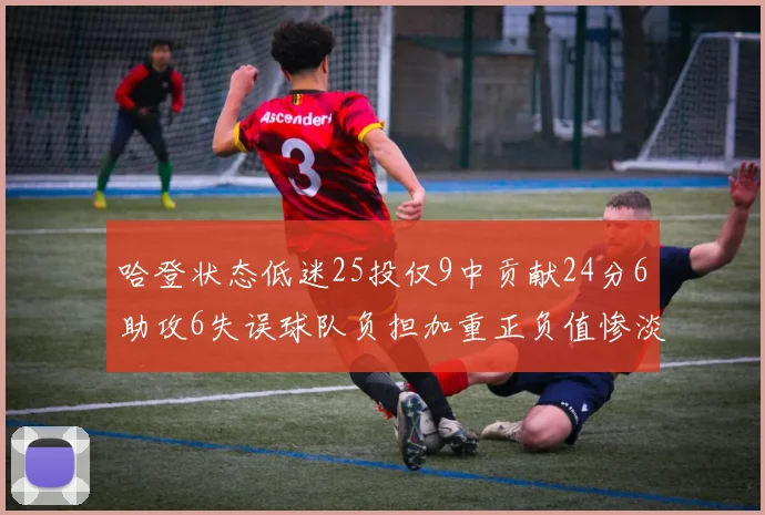 哈登状态低迷25投仅9中贡献24分6助攻6失误球队负担加重正负值惨淡6