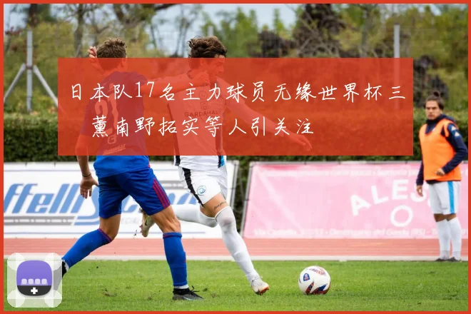 日本队17名主力球员无缘世界杯三笘薰南野拓实等人引关注
