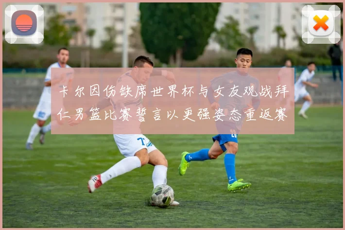 卡尔因伤缺席世界杯与女友观战拜仁男篮比赛誓言以更强姿态重返赛场