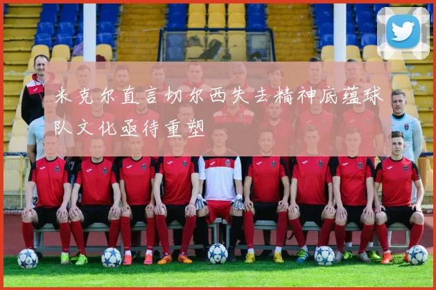 米克尔直言切尔西失去精神底蕴球队文化亟待重塑