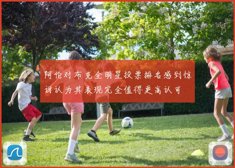 阿伦对布克全明星投票排名感到惊讶认为其表现完全值得更高认可
