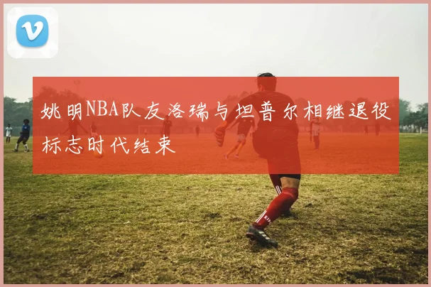 姚明NBA队友洛瑞与坦普尔相继退役标志时代结束