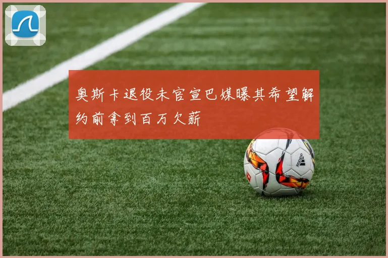 奥斯卡退役未官宣巴媒曝其希望解约前拿到百万欠薪